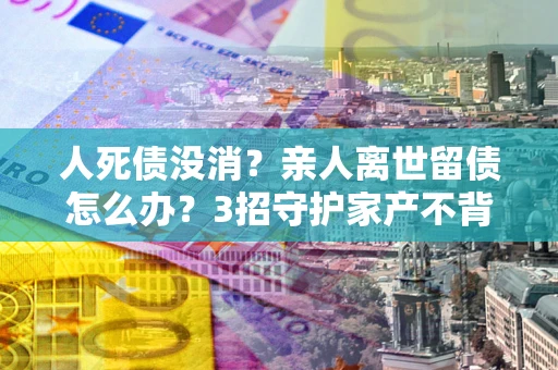 济南人死债没消？亲人离世留债怎么办？3招守护家产不背锅