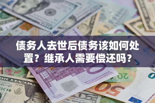 济南债务人去世后债务该如何处置？继承人需要偿还吗？