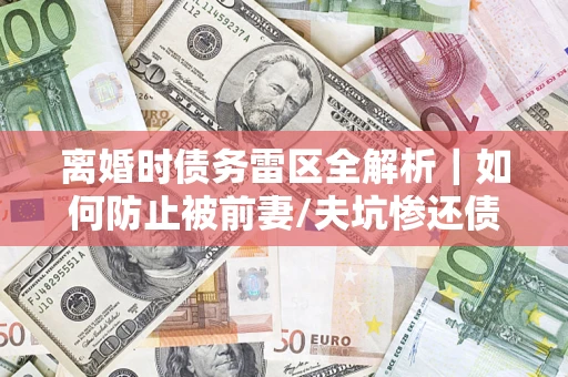 济南离婚时债务雷区全解析｜如何防止被前妻/夫坑惨还债？