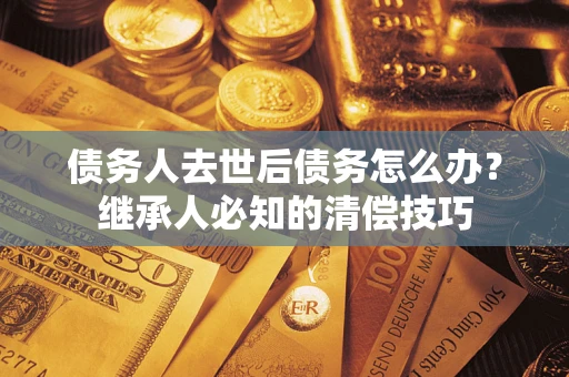 济南债务人去世后债务怎么办？继承人必知的清偿技巧