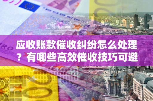济南应收账款催收纠纷怎么处理？有哪些高效催收技巧可避免坏账？